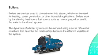 Boilers:
Boilers are devices used to convert water into steam , which can be used
for heating, power generation, or other industrial applications. Boilers work
by transferring heat from a fuel source such as natural gas, oil, or coal to
the water in the closed system.
The dynamics of a boiler system can be modeled using a set of differential
equations that describe the relationships between the different variables in
the system.
 