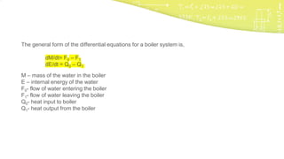 The general form of the differential equations for a boiler system is,
dM/dt= F0 – F1
dE/dt = Q0 – Q1
M – mass of the water in the boiler
E – internal energy of the water
F0- flow of water entering the boiler
F1- flow of water leaving the boiler
Q0- heat input to boiler
Q1- heat output from the boiler
 