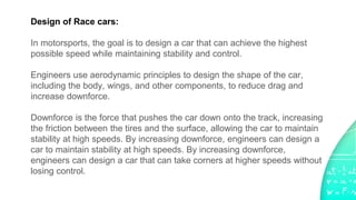 Design of Race cars:
In motorsports, the goal is to design a car that can achieve the highest
possible speed while maintaining stability and control.
Engineers use aerodynamic principles to design the shape of the car,
including the body, wings, and other components, to reduce drag and
increase downforce.
Downforce is the force that pushes the car down onto the track, increasing
the friction between the tires and the surface, allowing the car to maintain
stability at high speeds. By increasing downforce, engineers can design a
car to maintain stability at high speeds. By increasing downforce,
engineers can design a car that can take corners at higher speeds without
losing control.
 