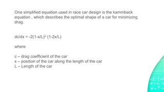 One simplified equation used in race car design is the kammback
equation , which describes the optimal shape of a car for minimizing
drag.
dc/dx = -2(1-x/L)2 (1-2x/L)
where
c – drag coefficient of the car
x – position of the car along the length of the car
L – Length of the car
 