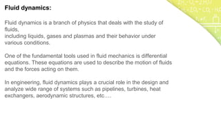 Fluid dynamics:
Fluid dynamics is a branch of physics that deals with the study of
fluids,
including liquids, gases and plasmas and their behavior under
various conditions.
One of the fundamental tools used in fluid mechanics is differential
equations. These equations are used to describe the motion of fluids
and the forces acting on them.
In engineering, fluid dynamics plays a crucial role in the design and
analyze wide range of systems such as pipelines, turbines, heat
exchangers, aerodynamic structures, etc….
 