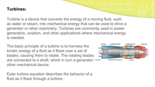 The basic principle of a turbine is to harness the
kinetic energy of a fluid as it flows over a set of
blades, causing them to rotate. The rotating blades
are connected to a shaft, which in turn a generator or
other mechanical device.
Euler turbine equation describes the behavior of a
fluid as it flows through a turbine.
Turbines:
Turbine is a device that converts the energy of a moving fluid, such
as water or steam, into mechanical energy that can be used to drive a
generator or other machinery. Turbines are commonly used in power
generation, aviation, and other applications where mechanical energy
is needed.
 