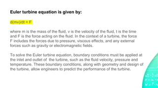 Euler turbine equation is given by:
d(mv)/dt = F
where m is the mass of the fluid, v is the velocity of the fluid, t is the time
and F is the force acting on the fluid. In the context of a turbine, the force
F includes the forces due to pressure, viscous effects, and any external
forces such as gravity or electromagnetic fields.
To solve the Euler turbine equation, boundary conditions must be applied at
the inlet and outlet of the turbine, such as the fluid velocity, pressure and
temperature. These boundary conditions, along with geometry and design of
the turbine, allow engineers to predict the performance of the turbine.
 