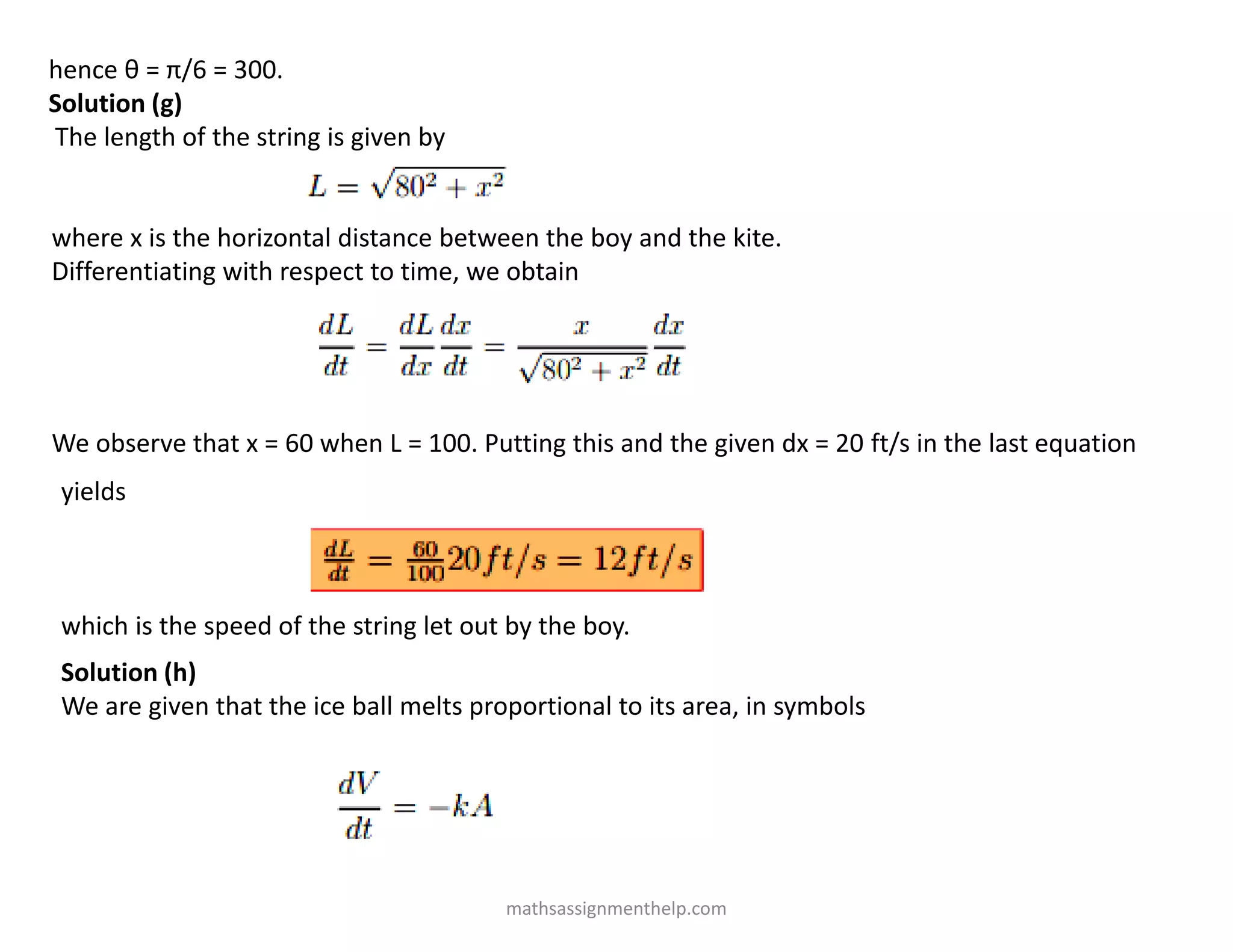 hence θ = π/6 = 300.
Solution (g)
The length of the string is given by
where x is the horizontal distance between the boy and the kite.
Differentiating with respect to time, we obtain
We observe that x = 60 when L = 100. Putting this and the given dx = 20 ft/s in the last equation
yields
which is the speed of the string let out by the boy.
Solution (h)
We are given that the ice ball melts proportional to its area, in symbols
mathsassignmenthelp.com
 