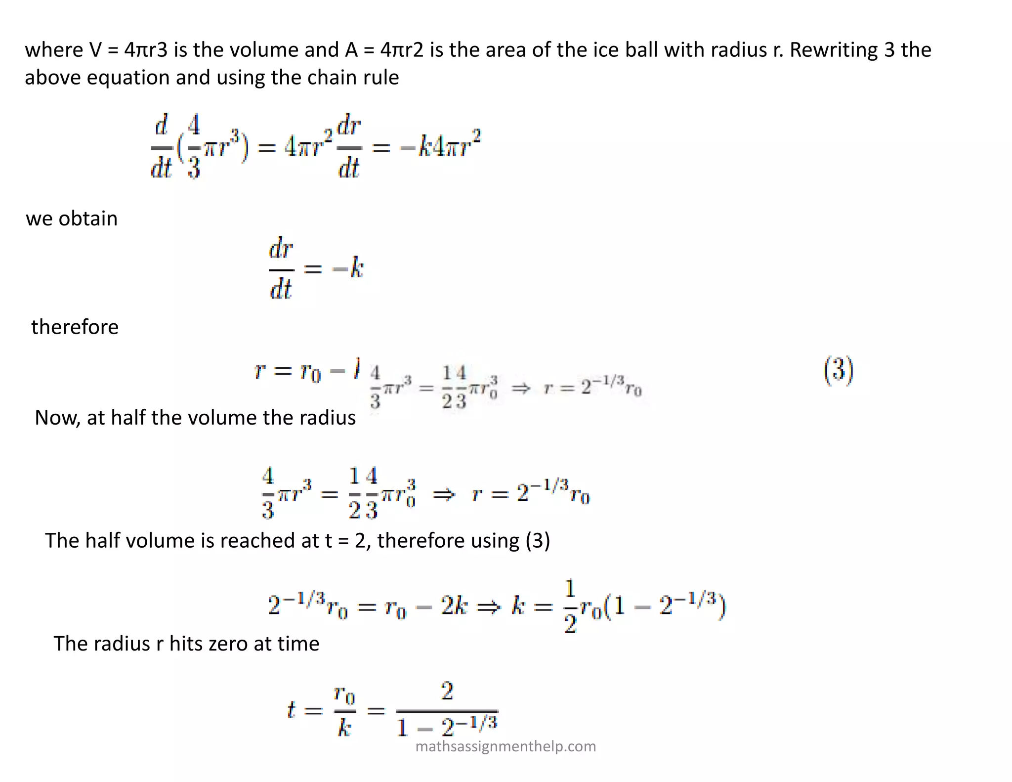 where V = 4πr3 is the volume and A = 4πr2 is the area of the ice ball with radius r. Rewriting 3 the
above equation and using the chain rule
we obtain
therefore
Now, at half the volume the radius is given by
The half volume is reached at t = 2, therefore using (3)
The radius r hits zero at time
mathsassignmenthelp.com
 