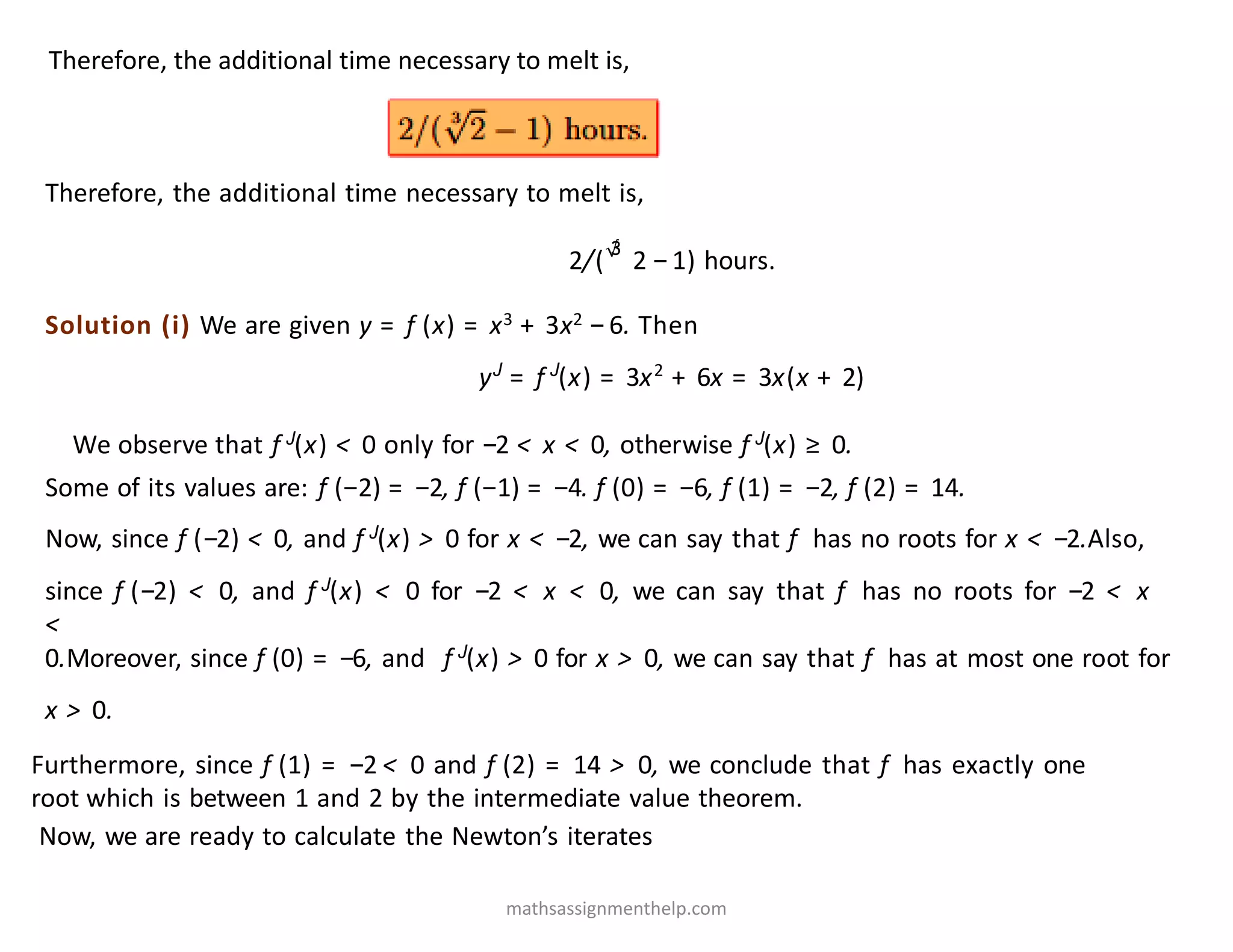 Therefore, the additional time necessary to melt is,
Therefore, the additional time necessary to melt is,
2/(√
3
2 −1) hours.
Solution (i) We are given y = f (x) = x3 + 3x2 −6. Then
yJ
= f J
(x) = 3x2
+ 6x = 3x(x + 2)
We observe that f J(x) < 0 only for −2 < x < 0, otherwise f J(x) ≥ 0.
Some of its values are: f (−2) = −2, f (−1) = −4. f (0) = −6, f (1) = −2, f (2) = 14.
Now, since f (−2) < 0, and f J(x) > 0 for x < −2, we can say that f has no roots for x < −2.Also,
since f (−2) < 0, and f J(x) < 0 for −2 < x < 0, we can say that f has no roots for −2 < x
<
0.Moreover, since f (0) = −6, and f J(x) > 0 for x > 0, we can say that f has at most one root for
x > 0.
Furthermore, since f (1) = −2 < 0 and f (2) = 14 > 0, we conclude that f has exactly one
root which is between 1 and 2 by the intermediate value theorem.
Now, we are ready to calculate the Newton’s iterates
mathsassignmenthelp.com
 