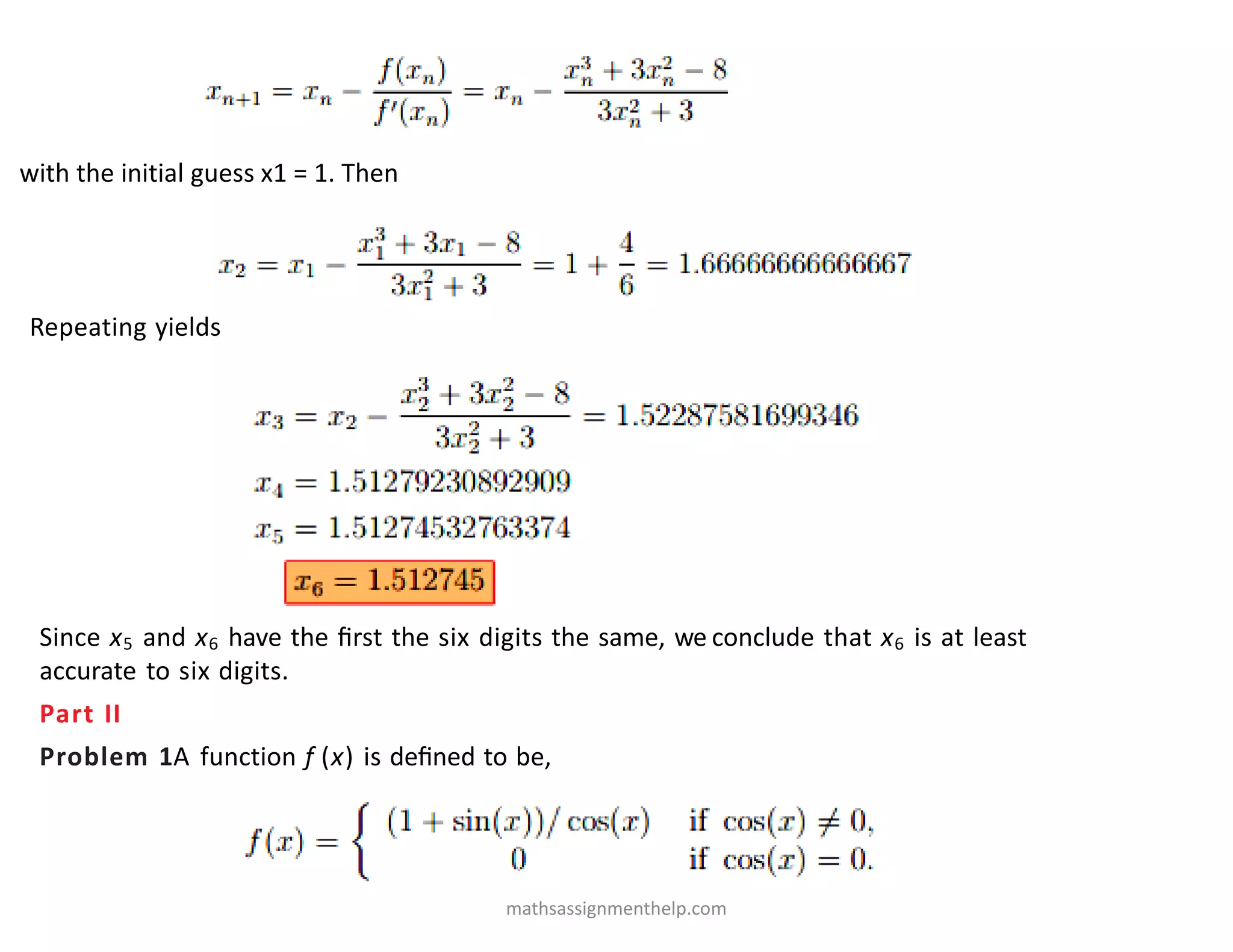 with the initial guess x1 = 1. Then
Repeating yields
Since x5 and x6 have the ﬁrst the six digits the same, we conclude that x6 is at least
accurate to six digits.
Part II
Problem 1A function f (x) is deﬁned to be,
mathsassignmenthelp.com
 