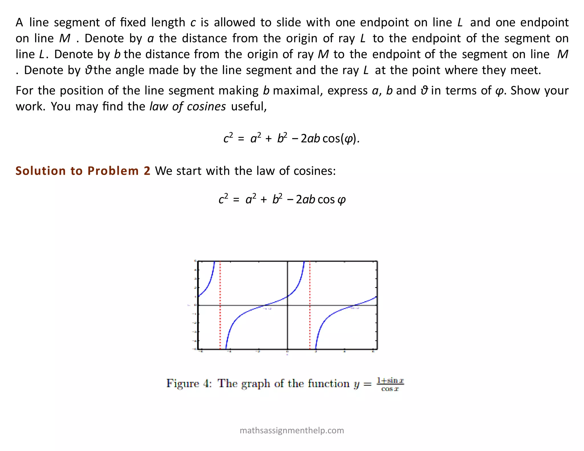 A line segment of ﬁxed length c is allowed to slide with one endpoint on line L and one endpoint
on line M . Denote by a the distance from the origin of ray L to the endpoint of the segment on
line L. Denote by b the distance from the origin of ray M to the endpoint of the segment on line M
. Denote by θthe angle made by the line segment and the ray L at the point where they meet.
For the position of the line segment making b maximal, express a, b and θ in terms of φ. Show your
work. You may ﬁnd the law of cosines useful,
c2
= a2
+ b2
−2ab cos(φ).
Solution to Problem 2 We start with the law of cosines:
c2
= a2
+ b2
−2ab cos φ
mathsassignmenthelp.com
 