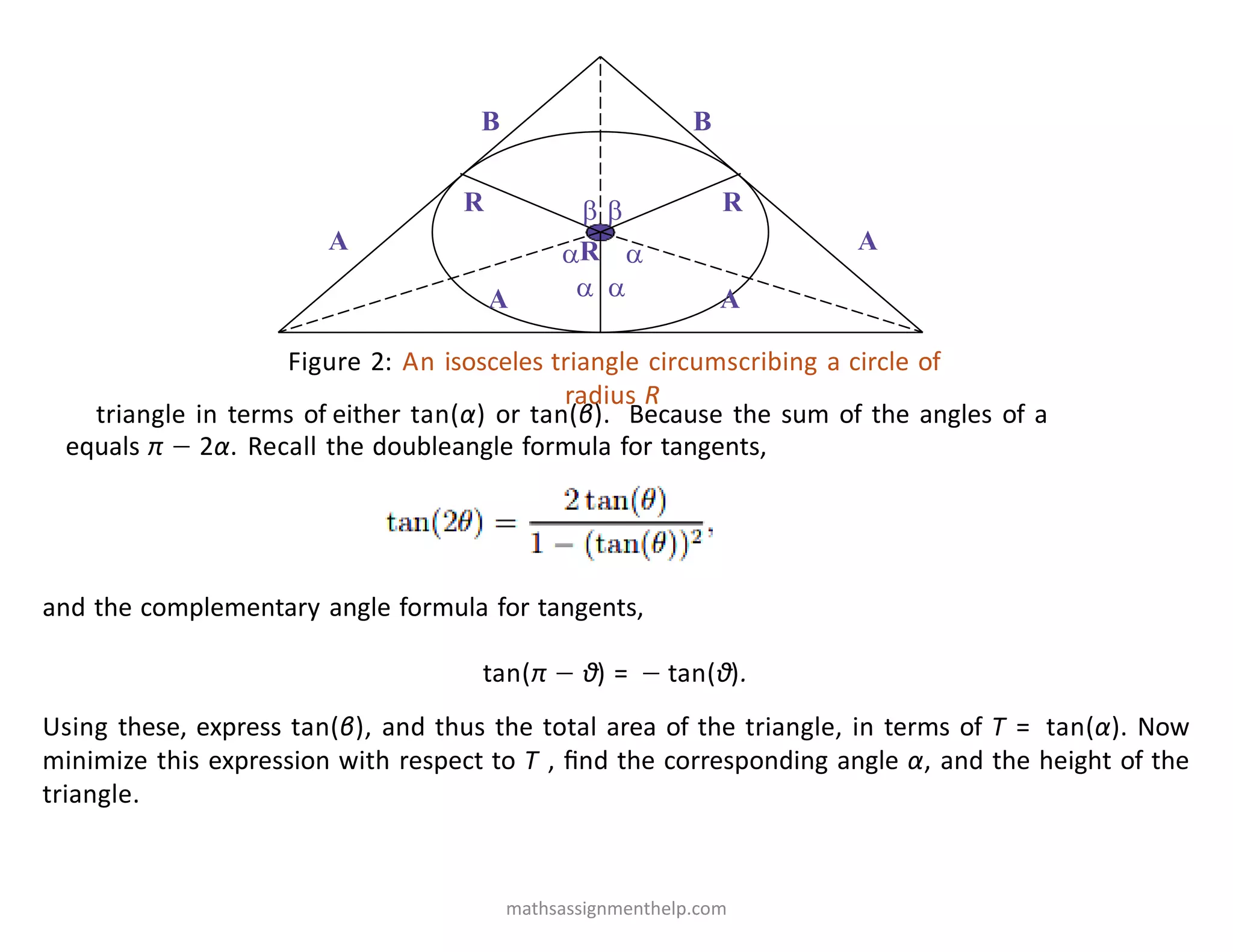 A A
B B
R R
 
 
 
R
A A
Figure 2: An isosceles triangle circumscribing a circle of
radius R
triangle in terms of either tan(α) or tan(β). Because the sum of the angles of a
equals π − 2α. Recall the doubleangle formula for tangents,
and the complementary angle formula for tangents,
tan(π − θ) = − tan(θ).
Using these, express tan(β), and thus the total area of the triangle, in terms of T = tan(α). Now
minimize this expression with respect to T , ﬁnd the corresponding angle α, and the height of the
triangle.
mathsassignmenthelp.com
 