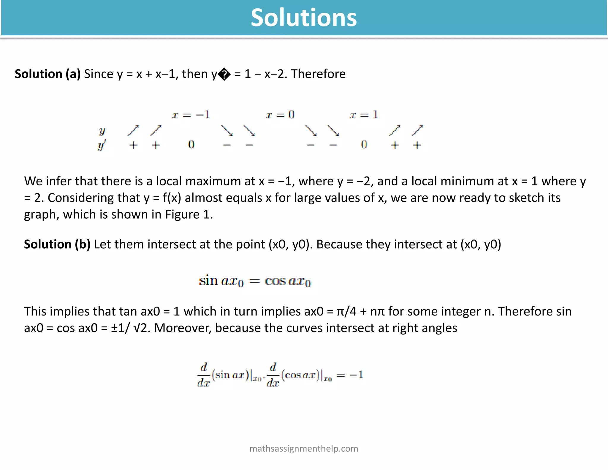 Solution (a) Since y = x + x−1, then y� = 1 − x−2. Therefore
We infer that there is a local maximum at x = −1, where y = −2, and a local minimum at x = 1 where y
= 2. Considering that y = f(x) almost equals x for large values of x, we are now ready to sketch its
graph, which is shown in Figure 1.
Solution (b) Let them intersect at the point (x0, y0). Because they intersect at (x0, y0)
This implies that tan ax0 = 1 which in turn implies ax0 = π/4 + nπ for some integer n. Therefore sin
ax0 = cos ax0 = ±1/ √2. Moreover, because the curves intersect at right angles
mathsassignmenthelp.com
Solutions
 