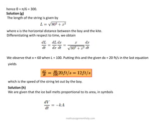 hence θ = π/6 = 300.
Solution (g)
The length of the string is given by
where x is the horizontal distance between the boy and the kite.
Differentiating with respect to time, we obtain
We observe that x = 60 when L = 100. Putting this and the given dx = 20 ft/s in the last equation
yields
which is the speed of the string let out by the boy.
Solution (h)
We are given that the ice ball melts proportional to its area, in symbols
mathsassignmenthelp.com
 