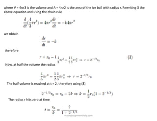 where V = 4πr3 is the volume and A = 4πr2 is the area of the ice ball with radius r. Rewriting 3 the
above equation and using the chain rule
we obtain
therefore
Now, at half the volume the radius is given by
The half volume is reached at t = 2, therefore using (3)
The radius r hits zero at time
mathsassignmenthelp.com
 