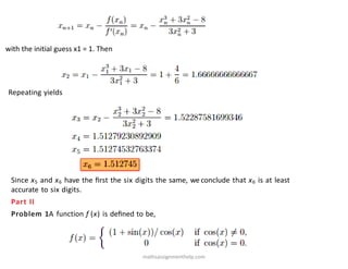 with the initial guess x1 = 1. Then
Repeating yields
Since x5 and x6 have the ﬁrst the six digits the same, we conclude that x6 is at least
accurate to six digits.
Part II
Problem 1A function f (x) is deﬁned to be,
mathsassignmenthelp.com
 