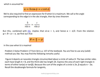 which is assumed for
We’re also required to find an expression for θ when b is maximum. We call α the angle
corresponding to the edge b in the abc triangle, then by sines theorem
But this, combined with (5), implies that sin α = 1, and hence α = π/2. From the relation
φ + θ + α = π, we ﬁnd out that
in the case when b is maximal
Problem 3 Solve Problem 17 from §4.4, p. 137 of the textbook. You are free to use any (valid)
method you like. You may find the following remarks useful.
Figure 6 depicts an isosceles triangle circumscribed about a circle of radius R. The two similar sides
each have length A + B, and the third side has length 2A. Express the area of each right triangle in
terms of either tan(α) or tan(β). Because the sum of the angles of a circle is 2π, β equals π − 2α.
Recall the doubleangle formula for tangents,
mathsassignmenthelp.com
 