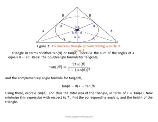 A A
B B
R R
 
 
 
R
A A
Figure 2: An isosceles triangle circumscribing a circle of
radius R
triangle in terms of either tan(α) or tan(β). Because the sum of the angles of a
equals π − 2α. Recall the doubleangle formula for tangents,
and the complementary angle formula for tangents,
tan(π − θ) = − tan(θ).
Using these, express tan(β), and thus the total area of the triangle, in terms of T = tan(α). Now
minimize this expression with respect to T , ﬁnd the corresponding angle α, and the height of the
triangle.
mathsassignmenthelp.com
 