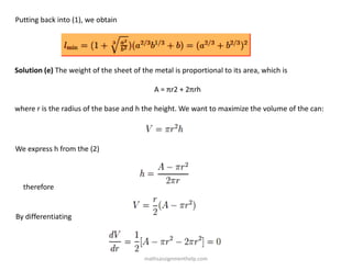 Putting back into (1), we obtain
Solution (e) The weight of the sheet of the metal is proportional to its area, which is
A = πr2 + 2πrh
where r is the radius of the base and h the height. We want to maximize the volume of the can:
We express h from the (2)
therefore
By differentiating
mathsassignmenthelp.com
 