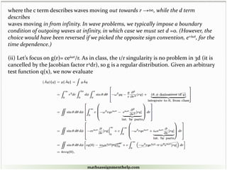 where the c term describes waves moving out towards r →∞, while the d term
describes
waves moving in from infinity. In wave problems, we typically impose a boundary
condition of outgoing waves at infinity, in which case we must set d =0. (However, the
choice would have been reversed if we picked the opposite sign convention, e+iωt, for the
time dependence.)
(ii) Let’s focus on g(r)= ceiωr/r. As in class, the 1/r singularity is no problem in 3d (it is
cancelled by the Jacobian factor r2dr), so g is a regular distribution. Given an arbitrary
test function q(x), we now evaluate
mathsassignmenthelp.com
 