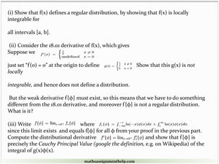 (i) Show that f(x) defines a regular distribution, by showing that f(x) is locally
integrable for
all intervals [a, b].
(ii) Consider the 18.01 derivative of f(x), which gives
Suppose we
just set “f'(0) = 0” at the origin to define Show that this g(x) is not
locally
integrable, and hence does not define a distribution.
But the weak derivative f'{φ} must exist, so this means that we have to do something
different from the 18.01 derivative, and moreover f'{φ} is not a regular distribution.
What is it?
(iii) Write where
since this limit exists and equals f{φ} for all φ from your proof in the previous part.
Compute the distributional derivative and show that f'{φ} is
precisely the Cauchy Principal Value (google the definition, e.g. on Wikipedia) of the
integral of g(x)φ(x).
mathsassignmenthelp.com
 