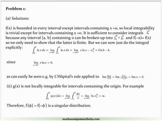 Problem 1:
(a) Solutions:
f(x) is bounded in every interval except intervals containing x =0, so local integrability
is trivial except for intervals containing x =0. It is sufficient to consider integrals
because any interval [a, b] containing 0 can be broken up into and f(−x)= f(x)
so we only need to show that the latter is finite. But we can now just do the integral
explicitly:
since
as can easily be seen e.g. by L’Hôpital’s rule applied to
(ii) g(x) is not locally integrable for intervals containing the origin. For example
Therefore, f'{φ} = f{−φ'} is a singular distribution.
mathsassignmenthelp.com
 