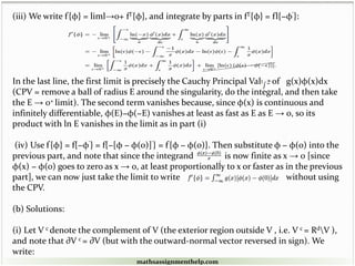 (iii) We write f'{φ} = liml→0+ fl'{φ}, and integrate by parts in fl'{φ} = fl{−φ'}:
In the last line, the first limit is precisely the Cauchy Principal Value of g(x)φ(x)dx
(CPV = remove a ball of radius E around the singularity, do the integral, and then take
the E → 0+ limit). The second term vanishes because, since φ(x) is continuous and
infinitely differentiable, φ(E)−φ(−E) vanishes at least as fast as E as E → 0, so its
product with ln E vanishes in the limit as in part (i)
(iv) Use f'{φ} = f{−φ'} = f{−[φ − φ(0)]'} = f'{φ − φ(0)}. Then substitute φ − φ(0) into the
previous part, and note that since the integrand is now finite as x → 0 [since
φ(x) − φ(0) goes to zero as x → 0, at least proportionally to x or faster as in the previous
part], we can now just take the limit to write without using
the CPV.
(b) Solutions:
(i) Let V c denote the complement of V (the exterior region outside V , i.e. V c = RdV ),
and note that ∂V c = ∂V (but with the outward-normal vector reversed in sign). We
write:
mathsassignmenthelp.com
 