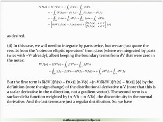 as desired.
(ii) In this case, we will need to integrate by parts twice, but we can just quote the
results from the “notes on elliptic operators” from class (where we integrated by parts
twice with −V2 already), albeit keeping the boundary terms from ∂V that were zero in
the notes:
But the first term is δ(∂V )[f1(x) − f2(x)] {n·Vφ} =(n·V)δ(∂V )[f2(x) − f1(x)] {φ} by the
definition (note the sign change) of the distributional derivative n·V (note that this is
a scalar derivative in the n direction, not a gradient vector). The second term is a
surface delta function weighted by (n ·Vf1 − n ·Vf2) ,the discontinuity in the normal
derivative. And the last terms are just a regular distribution. So, we have
mathsassignmenthelp.com
 