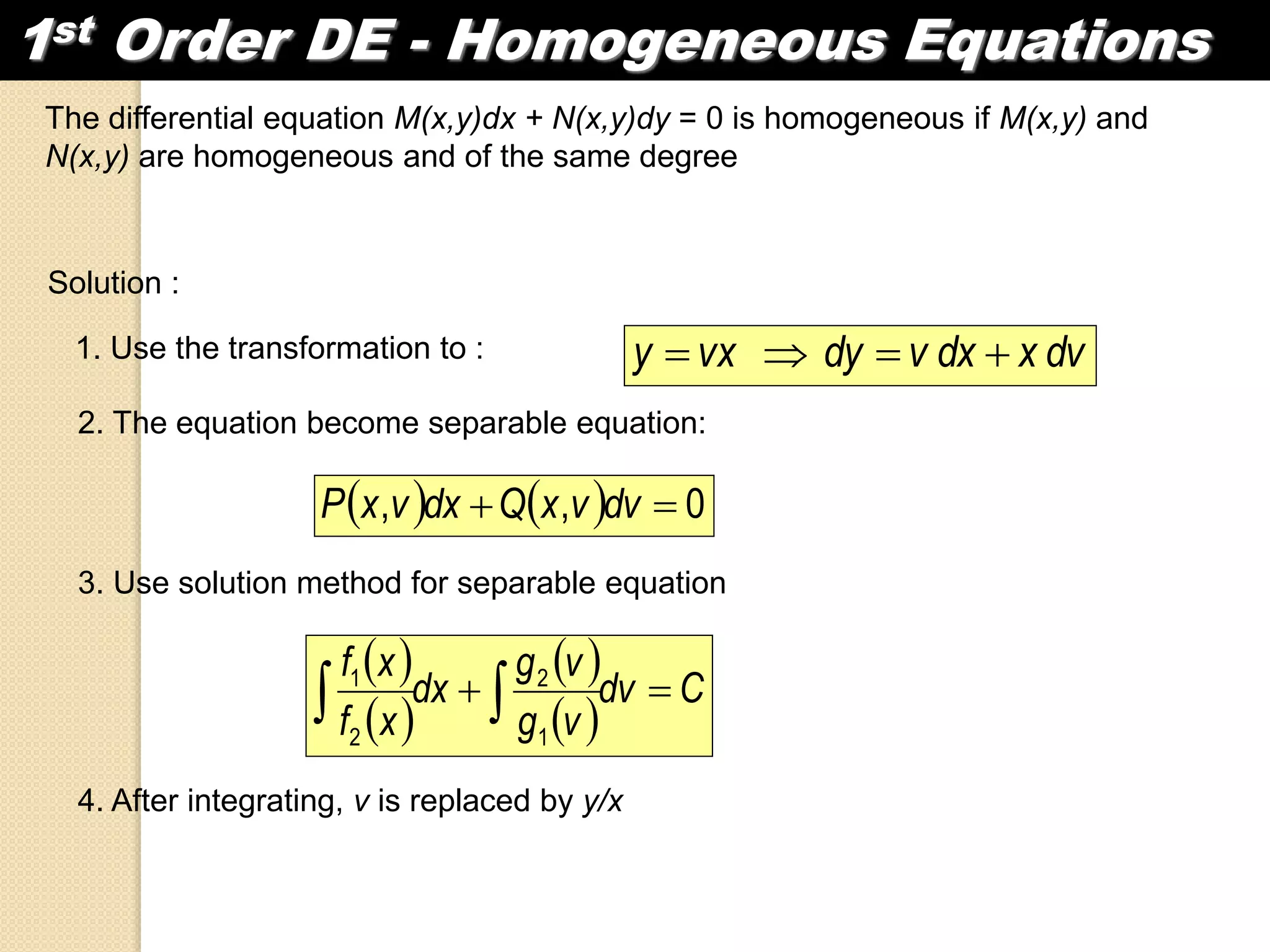 1st Order DE - Homogeneous Equations
The differential equation M(x,y)dx + N(x,y)dy = 0 is homogeneous if M(x,y) and
N(x,y) are homogeneous and of the same degree
Solution :
1. Use the transformation to : dvxdxvdyvxy 
2. The equation become separable equation:
    0,,  dvvxQdxvxP
3. Use solution method for separable equation
 
 
 
 
Cdv
vg
vg
dx
xf
xf
  1
2
2
1
4. After integrating, v is replaced by y/x
 