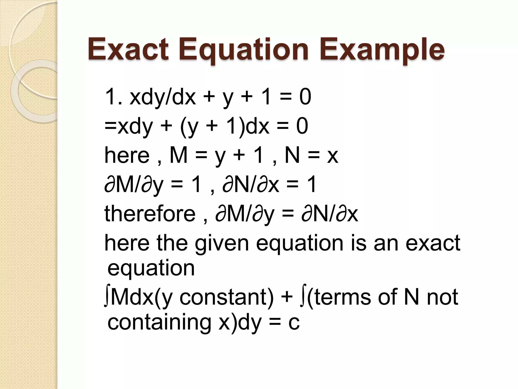 Exact Equation Example
1. xdy/dx + y + 1 = 0
=xdy + (y + 1)dx = 0
here , M = y + 1 , N = x
∂M/∂y = 1 , ∂N/∂x = 1
therefore , ∂M/∂y = ∂N/∂x
here the given equation is an exact
equation
∫Mdx(y constant) + ∫(terms of N not
containing x)dy = c
 