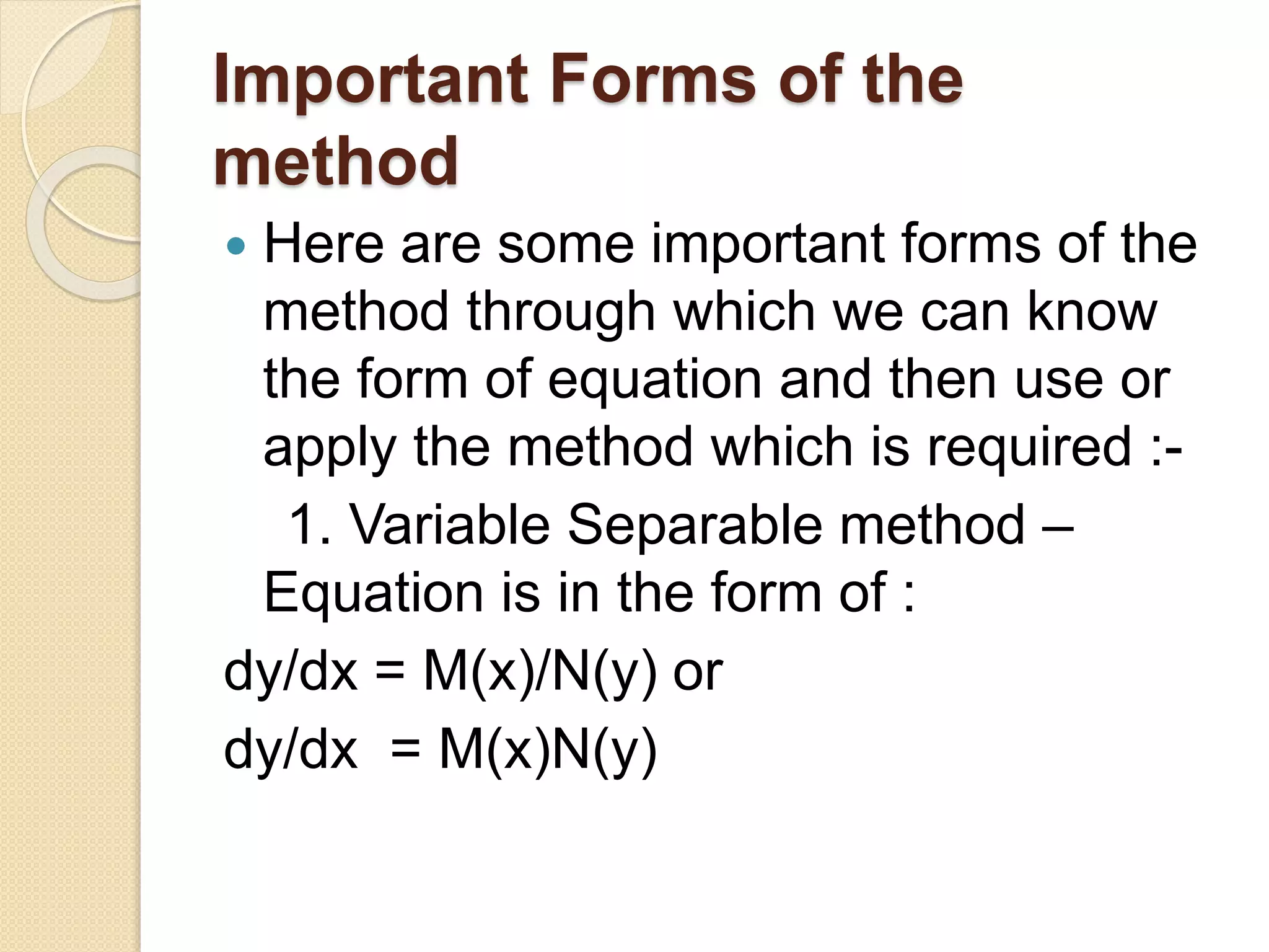 Important Forms of the
method
 Here are some important forms of the
method through which we can know
the form of equation and then use or
apply the method which is required :-
1. Variable Separable method –
Equation is in the form of :
dy/dx = M(x)/N(y) or
dy/dx = M(x)N(y)
 