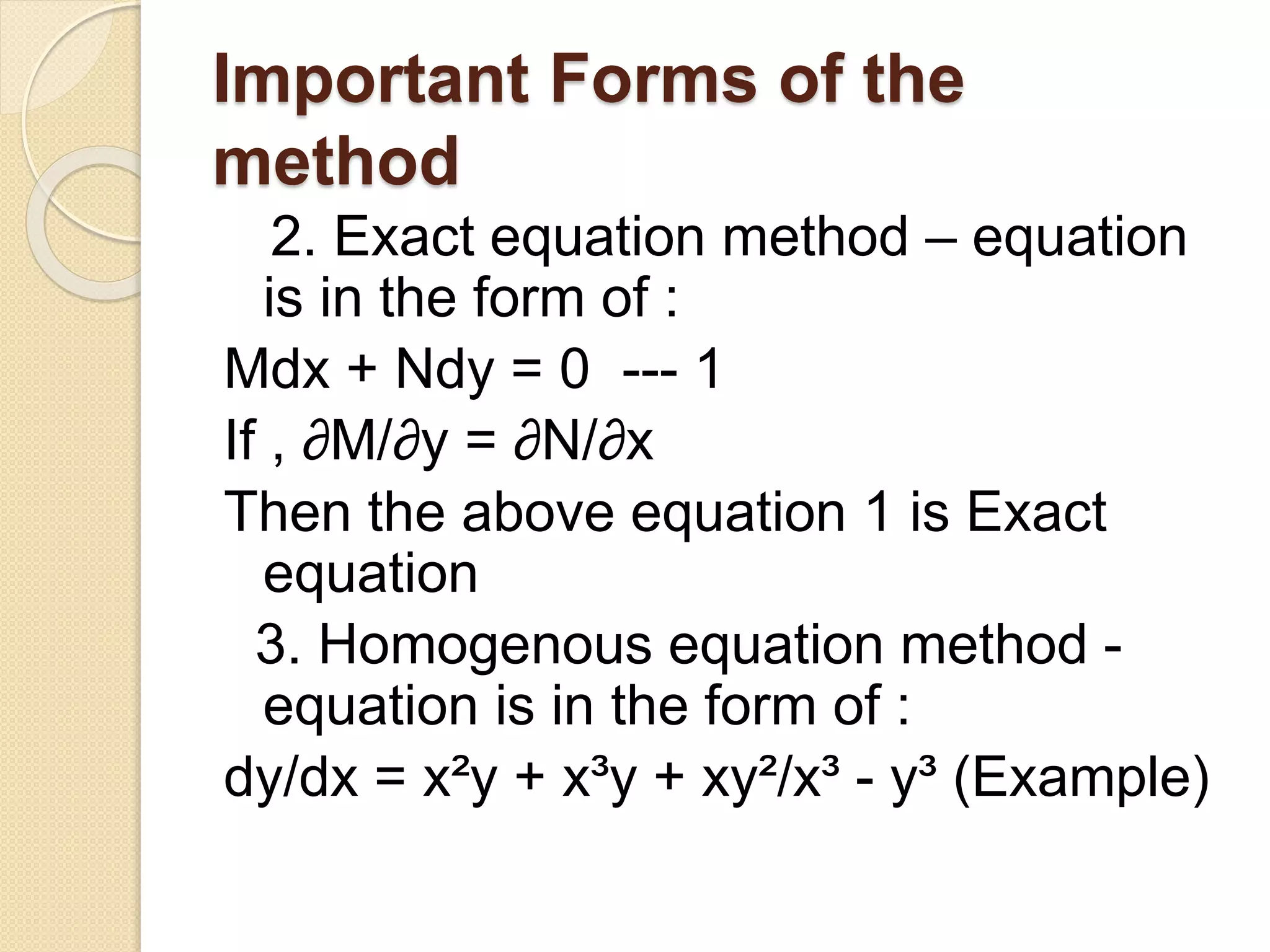Important Forms of the
method
2. Exact equation method – equation
is in the form of :
Mdx + Ndy = 0 --- 1
If , ∂M/∂y = ∂N/∂x
Then the above equation 1 is Exact
equation
3. Homogenous equation method -
equation is in the form of :
dy/dx = x²y + x³y + xy²/x³ - y³ (Example)
 