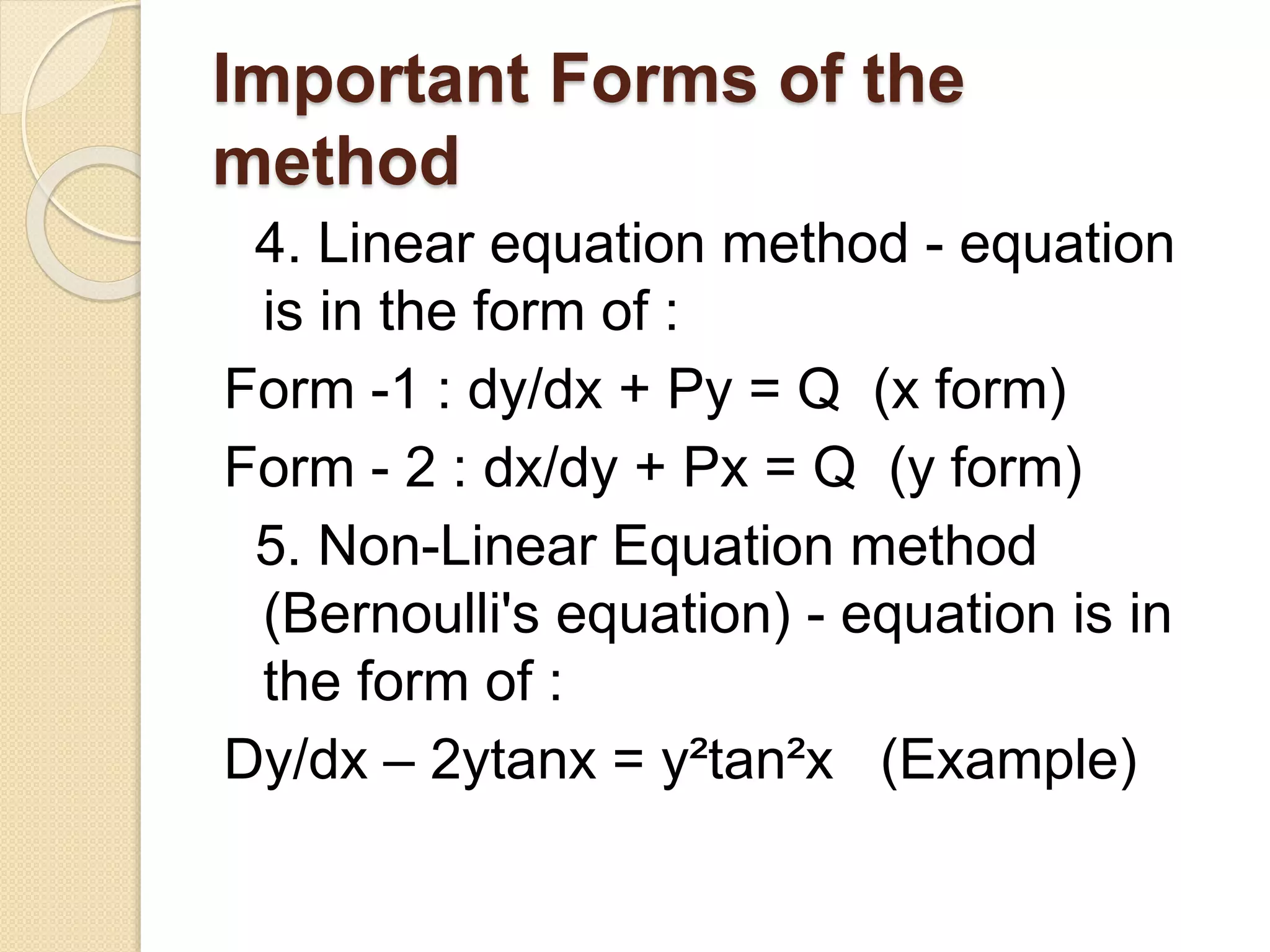 Important Forms of the
method
4. Linear equation method - equation
is in the form of :
Form -1 : dy/dx + Py = Q (x form)
Form - 2 : dx/dy + Px = Q (y form)
5. Non-Linear Equation method
(Bernoulli's equation) - equation is in
the form of :
Dy/dx – 2ytanx = y²tan²x (Example)
 