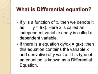 What is Differential equation?
 If y is a function of x, then we denote it
as y = f(x). Here x is called an
independent variable and y is called a
dependent variable.
 If there is a equation dy/dx = g(x) ,then
this equation contains the variable x
and derivative of y w.r.t x. This type of
an equation is known as a Differential
Equation.
 
