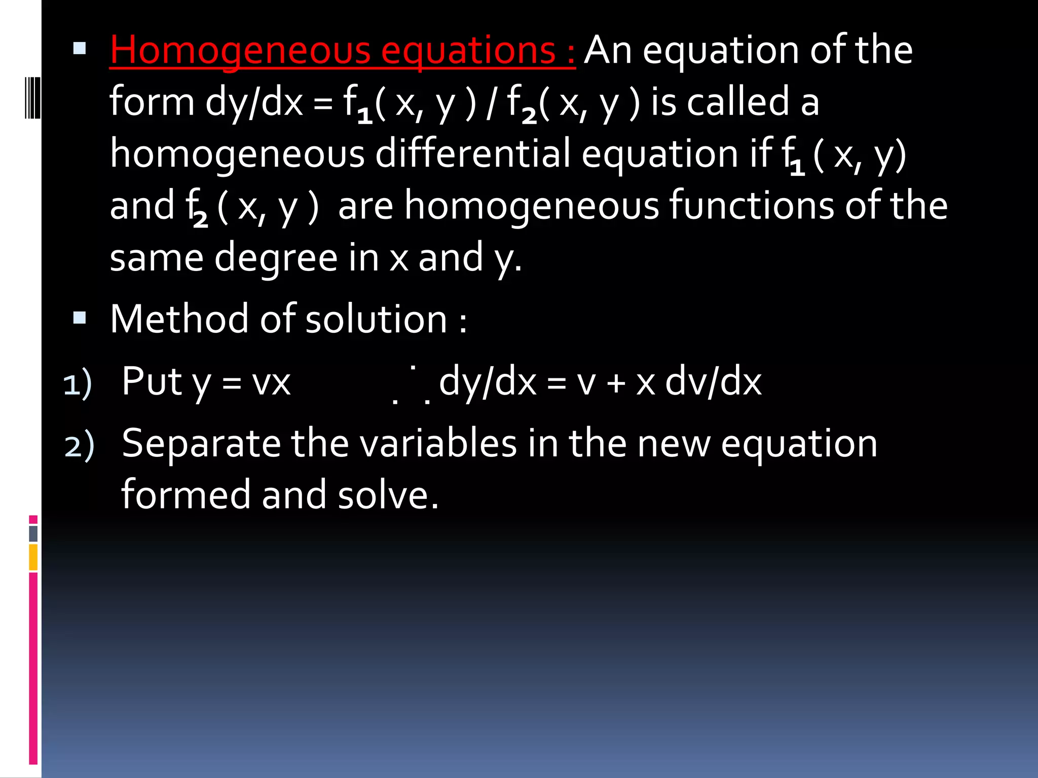  Homogeneous equations :An equation of the
form dy/dx = f ( x, y ) / f ( x, y ) is called a
homogeneous differential equation if f ( x, y)
and f ( x, y ) are homogeneous functions of the
same degree in x and y.
 Method of solution :
1) Put y = vx dy/dx = v + x dv/dx
2) Separate the variables in the new equation
formed and solve.
1
1
2
2
.
. .
 