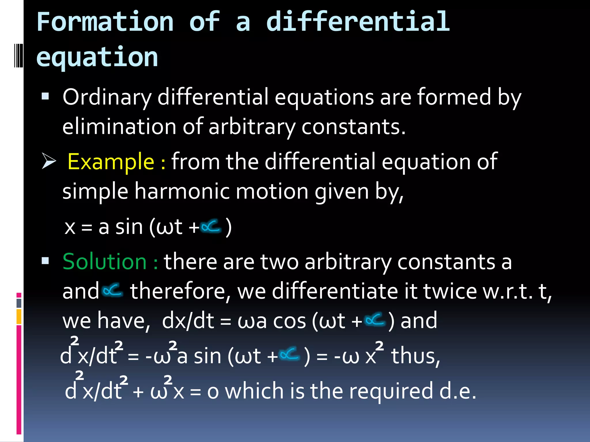 Formation of a differential
equation
 Ordinary differential equations are formed by
elimination of arbitrary constants.
 Example : from the differential equation of
simple harmonic motion given by,
x = a sin (ωt + )
 Solution : there are two arbitrary constants a
and therefore, we differentiate it twice w.r.t. t,
we have, dx/dt = ωa cos (ωt + ) and
d x/dt = -ω a sin (ωt + ) = -ω x thus,
d x/dt + ω x = 0 which is the required d.e.
2 2 2 2
2 2 2
 