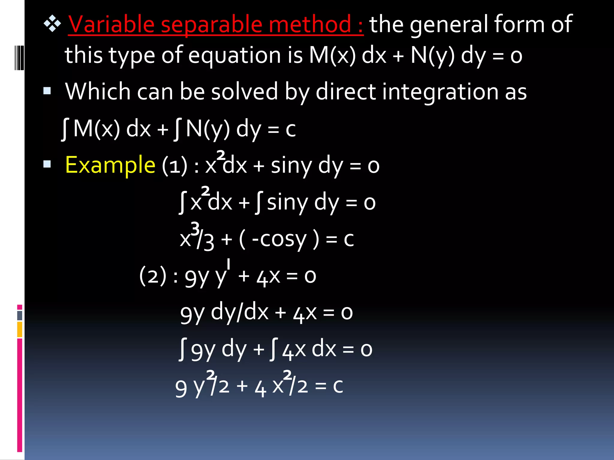  Variable separable method : the general form of
this type of equation is M(x) dx + N(y) dy = 0
 Which can be solved by direct integration as
ʃ M(x) dx + ʃ N(y) dy = c
 Example (1) : x dx + siny dy = 0
ʃ x dx + ʃ siny dy = 0
x /3 + ( -cosy ) = c
(2) : 9y y + 4x = 0
9y dy/dx + 4x = 0
ʃ 9y dy + ʃ 4x dx = 0
9 y /2 + 4 x /2 = c
2
2
3
І
2 2
 