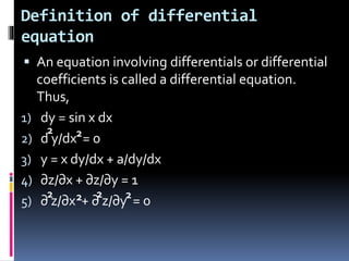 Definition of differential
equation
 An equation involving differentials or differential
coefficients is called a differential equation.
Thus,
1) dy = sin x dx
2) d y/dx = 0
3) y = x dy/dx + a/dy/dx
4) ∂z/∂x + ∂z/∂y = 1
5) ∂ z/∂x + ∂ z/∂y = 0
2 2
2 2 2 2
 
