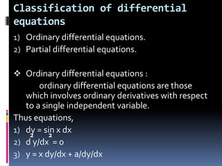 Classification of differential
equations
1) Ordinary differential equations.
2) Partial differential equations.
 Ordinary differential equations :
ordinary differential equations are those
which involves ordinary derivatives with respect
to a single independent variable.
Thus equations,
1) dy = sin x dx
2) d y/dx = 0
3) y = x dy/dx + a/dy/dx
2 2
 