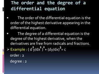 The order and the degree of a
differential equation
 The order of the differential equation is the
order of the highest derivative appearing in the
differential equation.
 The degree of a differential equation is the
degree of the highest derivative, when the
derivatives are free from radicals and fractions.
 Example : ( d y/dx ) + (dy/dx) = c
order : 2
degree : 2
2 22 3
 