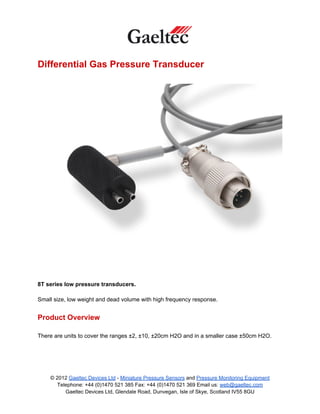 Differential Gas Pressure Transducer




8T series low pressure transducers.

Small size, low weight and dead volume with high frequency response.


Product Overview

There are units to cover the ranges ±2, ±10, ±20cm H2O and in a smaller case ±50cm H2O.




    © 2012 Gaeltec Devices Ltd - Miniature Pressure Sensors and Pressure Monitoring Equipment
       Telephone: +44 (0)1470 521 385 Fax: +44 (0)1470 521 369 Email us: web@gaeltec.com
          Gaeltec Devices Ltd, Glendale Road, Dunvegan, Isle of Skye, Scotland IV55 8GU
 
