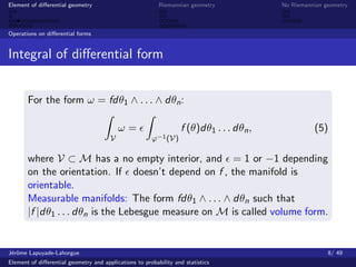 Element of diﬀerential geometry                           Riemannian geometry             No Riemannian geometry



Operations on diﬀerential forms


Integral of diﬀerential form


       For the form ω = fdθ1 ∧ . . . ∧ dθn :

                                           ω=                      f (θ)dθ1 . . . dθn ,             (5)
                                       V               ϕ−1 (V)

       where V ⊂ M has a no empty interior, and = 1 or −1 depending
       on the orientation. If doesn’t depend on f , the manifold is
       orientable.
       Measurable manifolds: The form fdθ1 ∧ . . . ∧ dθn such that
       |f |dθ1 . . . dθn is the Lebesgue measure on M is called volume form.


J´rˆme Lapuyade-Lahorgue
 eo                                                                                                      8/ 49
Element of diﬀerential geometry and applications to probability and statistics
 