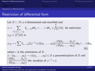 Element of diﬀerential geometry                           Riemannian geometry                       No Riemannian geometry



Operations on diﬀerential forms


Restriction of diﬀerential form

       Let S ⊂ M a k-dimensional sub-manifold and
                                                                             k
       α=                         fi1 ,...,ik dθi1 ∧ . . . ∧ dθin ∈              (M). Its restriction
               1≤i1 <...<ik
                   k
       α|S ∈           (S) is:

                                                                                 D(θi1 , . . . , θik )
       α|S =               fi1 ,...,ik ((ϕ−1 ◦ψ)(u1 , . . . , uk ))                                    du1 ∧. . .∧duk ,
                                                                                 D(u1 , . . . , uk )
                                                                                                               (6)
       where is the orientation of S,
       ψ : (u1 , . . . , uk ) → ψ(u1 , . . . , uk ) ∈ S a parametrization of S and
        D(θi1 , . . . , θik )
                              the Jacobian of ϕ−1 ◦ ψ.
        D(u1 , . . . , uk )
J´rˆme Lapuyade-Lahorgue
 eo                                                                                                                9/ 49
Element of diﬀerential geometry and applications to probability and statistics
 