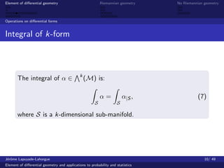 Element of diﬀerential geometry                            Riemannian geometry   No Riemannian geometry



Operations on diﬀerential forms


Integral of k-form



                                              k
       The integral of α ∈                        (M) is:

                                                           α=           α|S ,              (7)
                                                       S            S

       where S is a k-dimensional sub-manifold.




J´rˆme Lapuyade-Lahorgue
 eo                                                                                            10/ 49
Element of diﬀerential geometry and applications to probability and statistics
 