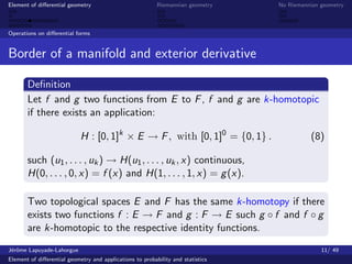Element of diﬀerential geometry                           Riemannian geometry    No Riemannian geometry



Operations on diﬀerential forms


Border of a manifold and exterior derivative

       Deﬁnition
       Let f and g two functions from E to F , f and g are k-homotopic
       if there exists an application:

                            H : [0, 1]k × E → F , with [0, 1]0 = {0, 1} .                  (8)

       such (u1 , . . . , uk ) → H(u1 , . . . , uk , x) continuous,
       H(0, . . . , 0, x) = f (x) and H(1, . . . , 1, x) = g (x).

       Two topological spaces E and F has the same k-homotopy if there
       exists two functions f : E → F and g : F → E such g ◦ f and f ◦ g
       are k-homotopic to the respective identity functions.
J´rˆme Lapuyade-Lahorgue
 eo                                                                                            11/ 49
Element of diﬀerential geometry and applications to probability and statistics
 