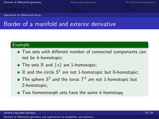 Element of diﬀerential geometry                           Riemannian geometry    No Riemannian geometry



Operations on diﬀerential forms


Border of a manifold and exterior derivative


       Example
           Two sets with diﬀerent number of connected componants can
           not be k-homotopic;
               The sets R and {x} are 1-homotopic;
               R and the circle S 1 are not 1-homotopic but 0-homotopic;
               The sphere S 2 and the torus T 2 are not 1-homotopic but
               2-homotopic;
               Two homeomorph sets have the same k-homotopy.



J´rˆme Lapuyade-Lahorgue
 eo                                                                                            12/ 49
Element of diﬀerential geometry and applications to probability and statistics
 