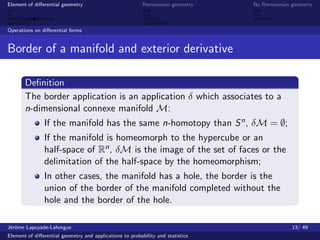 Element of diﬀerential geometry                           Riemannian geometry    No Riemannian geometry



Operations on diﬀerential forms


Border of a manifold and exterior derivative

       Deﬁnition
       The border application is an application δ which associates to a
       n-dimensional connexe manifold M:
               If the manifold has the same n-homotopy than S n , δM = ∅;
               If the manifold is homeomorph to the hypercube or an
               half-space of Rn , δM is the image of the set of faces or the
               delimitation of the half-space by the homeomorphism;
               In other cases, the manifold has a hole, the border is the
               union of the border of the manifold completed without the
               hole and the border of the hole.

J´rˆme Lapuyade-Lahorgue
 eo                                                                                            13/ 49
Element of diﬀerential geometry and applications to probability and statistics
 
