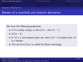 Element of diﬀerential geometry                           Riemannian geometry    No Riemannian geometry



Operations on diﬀerential forms


Border of a manifold and exterior derivative



       We have the following properties:
               δM is either empty or dim δM = dim M − 1;
               δδM = ∅;
               If M is a star-shaped open set, then δM = ∅ implies that M
               is a border;
               The set Kerδ/Imδ is called De Rham homology.




J´rˆme Lapuyade-Lahorgue
 eo                                                                                            14/ 49
Element of diﬀerential geometry and applications to probability and statistics
 