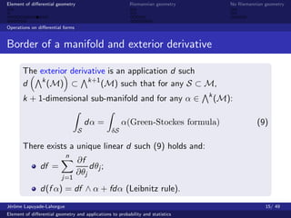 Element of diﬀerential geometry                           Riemannian geometry           No Riemannian geometry



Operations on diﬀerential forms


Border of a manifold and exterior derivative

       The exterior derivative is an application d such
            k
       d      (M) ⊂ k+1 (M) such that for any S ⊂ M,
                                                                                 k
       k + 1-dimensional sub-manifold and for any α ∈                                (M):

                                      dα =            α(Green-Stockes formula)                    (9)
                                  S              δS

       There exists a unique linear d such (9) holds and:
                           n
                                  ∂f
               df =                   dθj ;
                                  ∂θj
                          j=1
               d(f α) = df ∧ α + fdα (Leibnitz rule).
J´rˆme Lapuyade-Lahorgue
 eo                                                                                                   15/ 49
Element of diﬀerential geometry and applications to probability and statistics
 