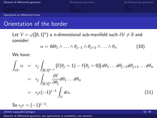 Element of diﬀerential geometry                           Riemannian geometry        No Riemannian geometry



Operations on diﬀerential forms


Orientation of the border
       Let V = ϕ([0, 1]n ) a n-dimensional sub-manifold such δV = ∅ and
       consider:
                     α = fdθ1 ∧ . . . ∧ θj−1 ∧ θj+1 ∧ . . . ∧ θn     (10)
       We have:

              α =            j               [f (θj = 1) − f (θj = 0)] dθ1 . . . dθj−1 dθj+1 . . . dθn
         δV                       [0,1]n−1
                                           ∂f
                    =        j                 dθ1 . . . dθn
                                  [0,1]n   ∂θj

                    =        j    (−1)j−1            dα.                                            (11)
                                                 V

       So      j   = (−1)j−1 .
J´rˆme Lapuyade-Lahorgue
 eo                                                                                                16/ 49
Element of diﬀerential geometry and applications to probability and statistics
 