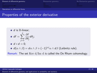 Element of diﬀerential geometry                           Riemannian geometry    No Riemannian geometry



Operations on diﬀerential forms


Properties of the exterior derivative


               d is R-linear;
                      n
                          ∂f
               df =           dθj ;
                         ∂θj
                          j=1
               d ◦ d = 0;
               d(α ∧ β) = dα ∧ β + (−1)|α| α ∧ dβ (Leibnitz rule).
       Remark: The set Ker d/Im d is called the De Rham cohomology.




J´rˆme Lapuyade-Lahorgue
 eo                                                                                            17/ 49
Element of diﬀerential geometry and applications to probability and statistics
 