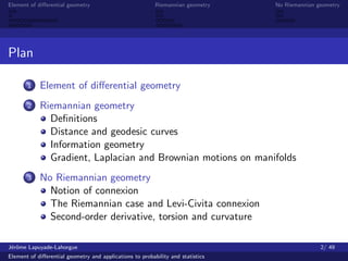 Element of diﬀerential geometry                           Riemannian geometry    No Riemannian geometry




Plan

       1    Element of diﬀerential geometry
       2    Riemannian geometry
              Deﬁnitions
              Distance and geodesic curves
              Information geometry
              Gradient, Laplacian and Brownian motions on manifolds
       3    No Riemannian geometry
              Notion of connexion
              The Riemannian case and Levi-Civita connexion
              Second-order derivative, torsion and curvature

J´rˆme Lapuyade-Lahorgue
 eo                                                                                             2/ 49
Element of diﬀerential geometry and applications to probability and statistics
 