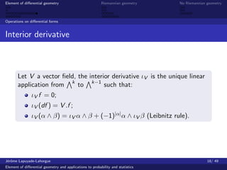 Element of diﬀerential geometry                           Riemannian geometry    No Riemannian geometry



Operations on diﬀerential forms


Interior derivative



       Let V a vector ﬁeld, the interior derivative ιV is the unique linear
       application from k to k−1 such that:
               ιV f = 0;
               ιV (df ) = V .f ;
               ιV (α ∧ β) = ιV α ∧ β + (−1)|α| α ∧ ιV β (Leibnitz rule).




J´rˆme Lapuyade-Lahorgue
 eo                                                                                            18/ 49
Element of diﬀerential geometry and applications to probability and statistics
 